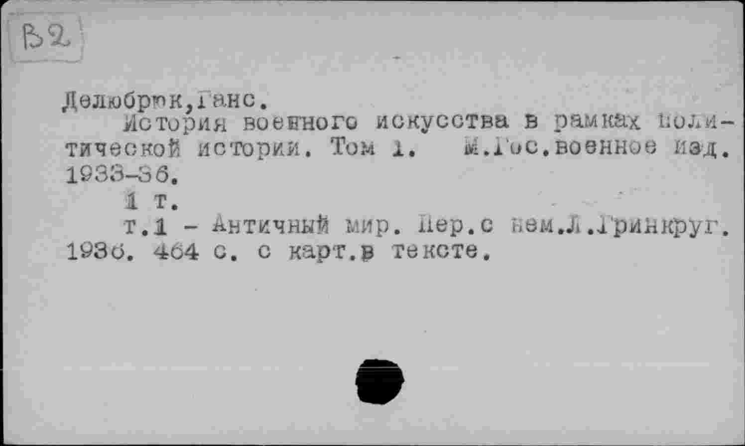 ﻿Дблюбрюк,ґанс.
История воєнного искусства в рамках Политической истории. Том 1. îi.i'oc.военное изд. 1933-36.
1 т.
Т.1 - АНТИЧНЫЙ мир. Лер. с нем.Х и'ринкруг. 1936. 464 с. с карт.в тексте.